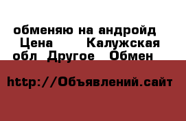 обменяю на андройд › Цена ­ 1 - Калужская обл. Другое » Обмен   